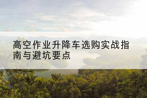 西区升降车怎么选-高空作业升降车选购实战指南与避坑要点