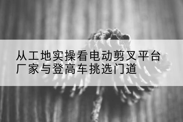 西区电动剪叉升降平台厂家-从工地实操看电动剪叉平台厂家与登高车挑选门道