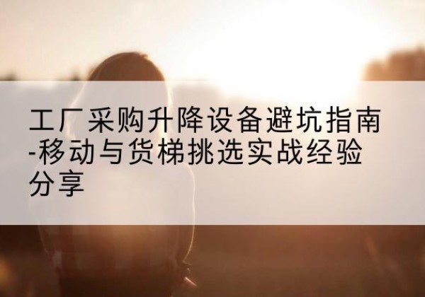 西区移动式升降机怎么选-工厂采购升降设备避坑指南-移动与货梯挑选实战经验分享