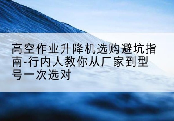 西区升降平台厂家-高空作业升降机选购避坑指南-行内人教你从厂家到型号一次选对