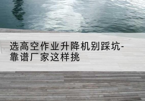 西区剪叉式升降机厂家-选高空作业升降机别踩坑-靠谱厂家这样挑