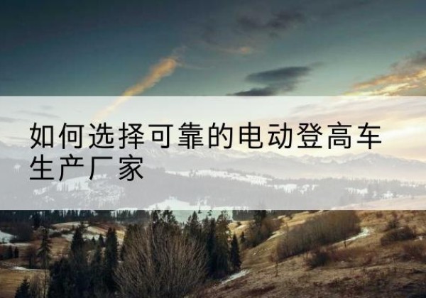 西区电动登高车厂家-如何选择可靠的电动登高车生产厂家