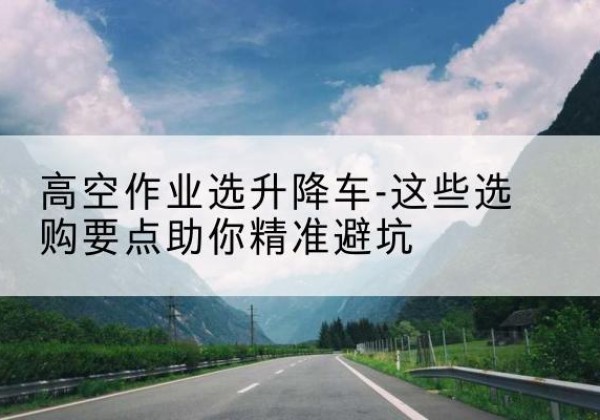 西区升降车厂家-高空作业选升降车-这些选购要点助你*避坑
