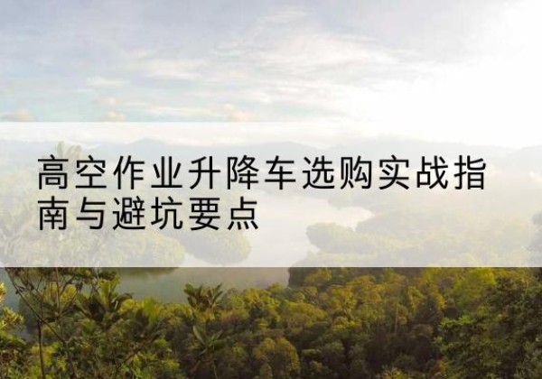 西区升降车怎么选-高空作业升降车选购实战指南与避坑要点