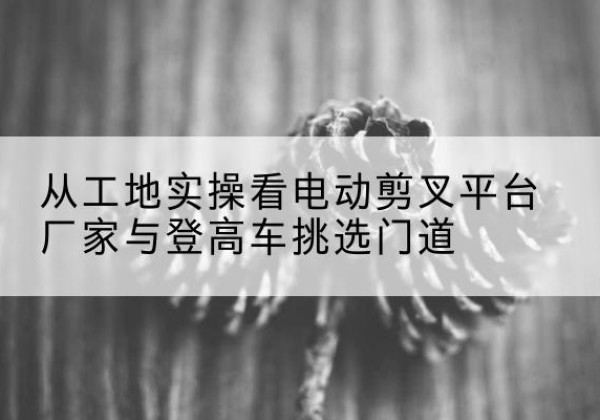 西区电动剪叉升降平台厂家-从工地实操看电动剪叉平台厂家与登高车挑选门道